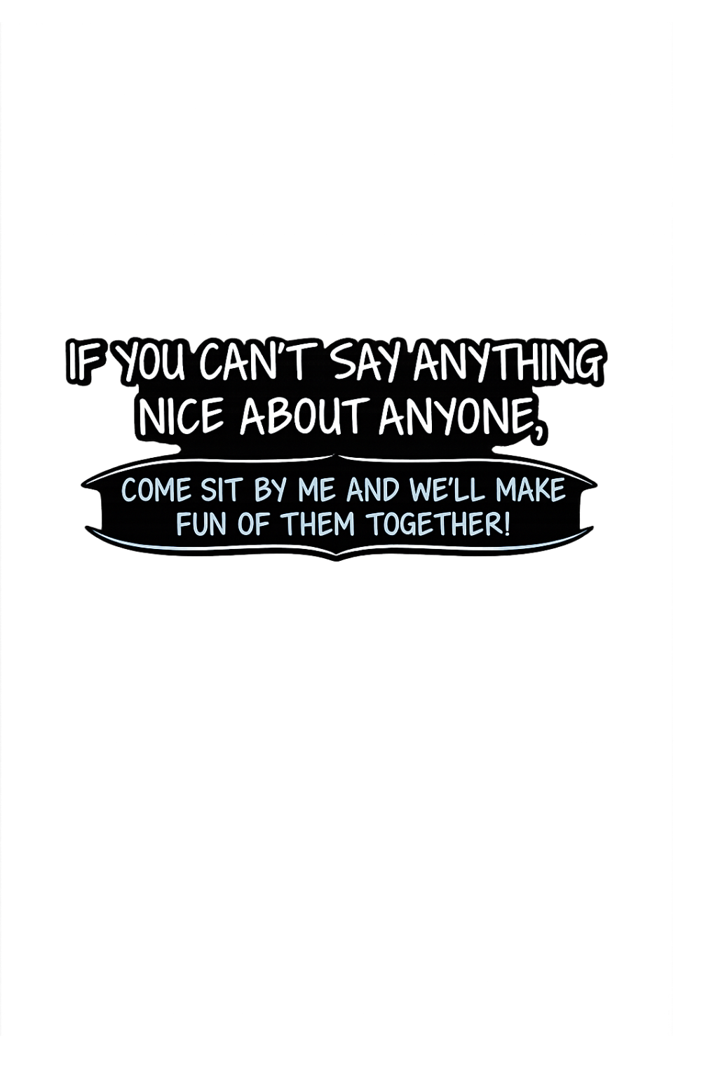 If you cant say anything nice about anyone come si by me and we'll make fun of them together
